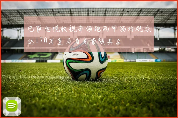 巴萨电视收视率领跑西甲场均观众达170万皇马马竞紧随其后