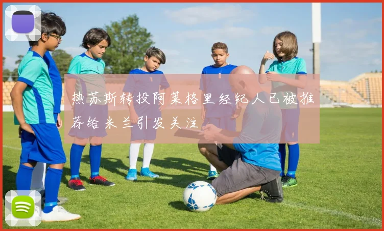 热苏斯转投阿莱格里经纪人已被推荐给米兰引发关注