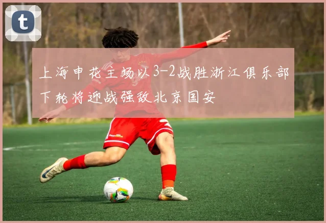 上海申花主场以3-2战胜浙江俱乐部下轮将迎战强敌北京国安