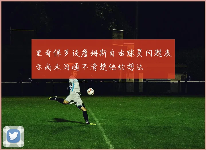 里奇保罗谈詹姆斯自由球员问题表示尚未沟通不清楚他的想法
