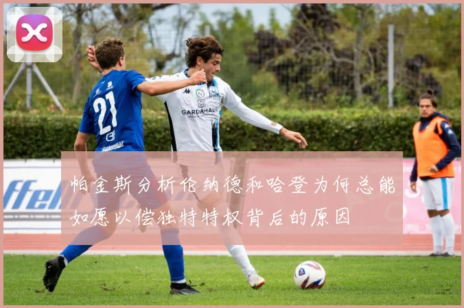 帕金斯分析伦纳德和哈登为何总能如愿以偿独特特权背后的原因