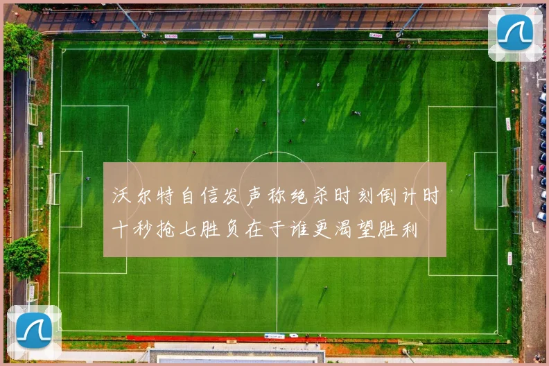 沃尔特自信发声称绝杀时刻倒计时十秒抢七胜负在于谁更渴望胜利