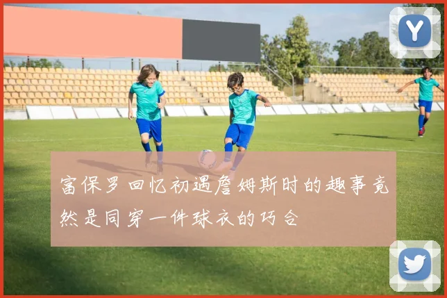 富保罗回忆初遇詹姆斯时的趣事竟然是同穿一件球衣的巧合