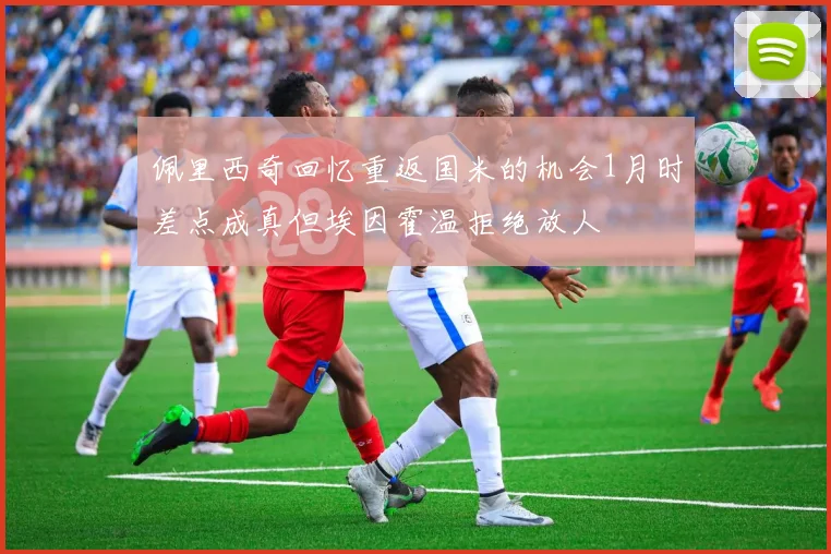 佩里西奇回忆重返国米的机会1月时差点成真但埃因霍温拒绝放人
