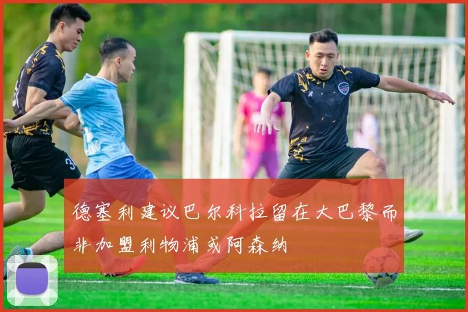 德塞利建议巴尔科拉留在大巴黎而非加盟利物浦或阿森纳