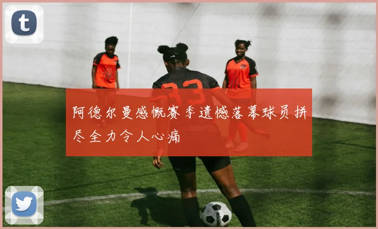 阿德尔曼感慨赛季遗憾落幕球员拼尽全力令人心痛