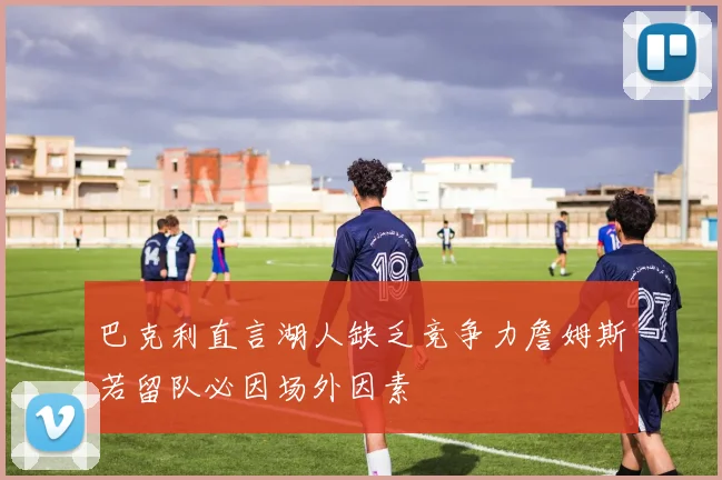 巴克利直言湖人缺乏竞争力詹姆斯若留队必因场外因素