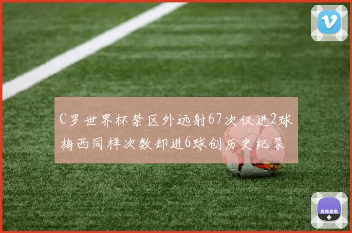 C罗世界杯禁区外远射67次仅进2球梅西同样次数却进6球创历史纪录