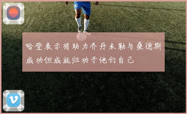 哈登表示将助力乔丹米勒与桑德斯成功但成就归功于他们自己
