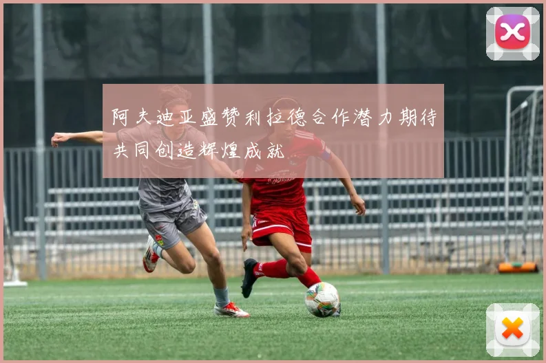 阿夫迪亚盛赞利拉德合作潜力期待共同创造辉煌成就