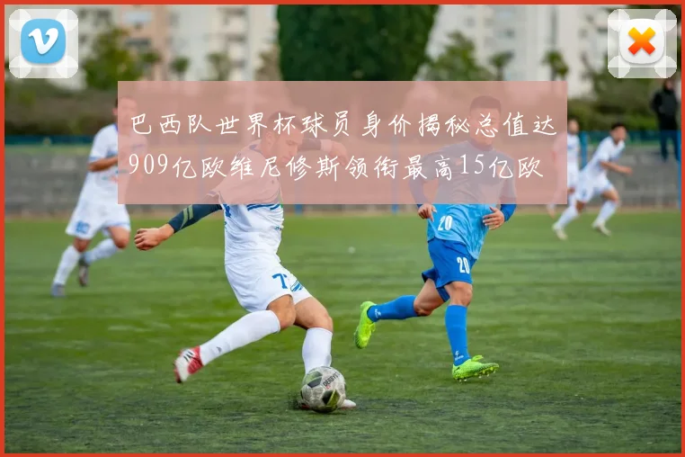巴西队世界杯球员身价揭秘总值达909亿欧维尼修斯领衔最高15亿欧