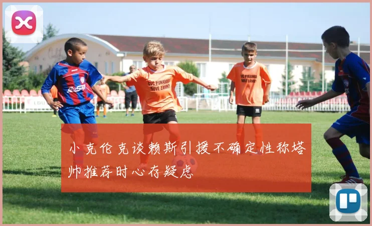 小克伦克谈赖斯引援不确定性称塔帅推荐时心存疑虑