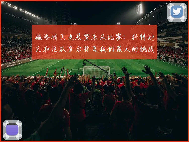 施洛特贝克展望未来比赛：科特迪瓦和厄瓜多尔将是我们最大的挑战