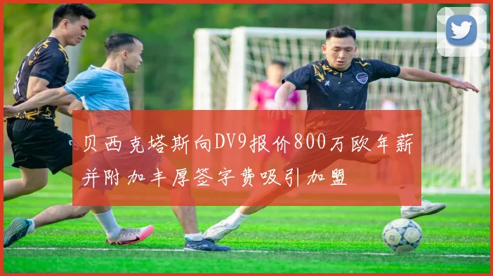 贝西克塔斯向DV9报价800万欧年薪并附加丰厚签字费吸引加盟