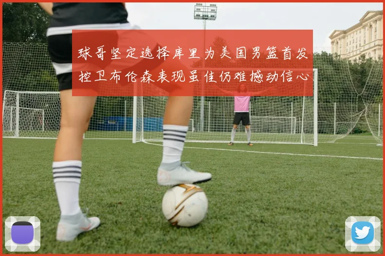 球哥坚定选择库里为美国男篮首发控卫布伦森表现虽佳仍难撼动信心