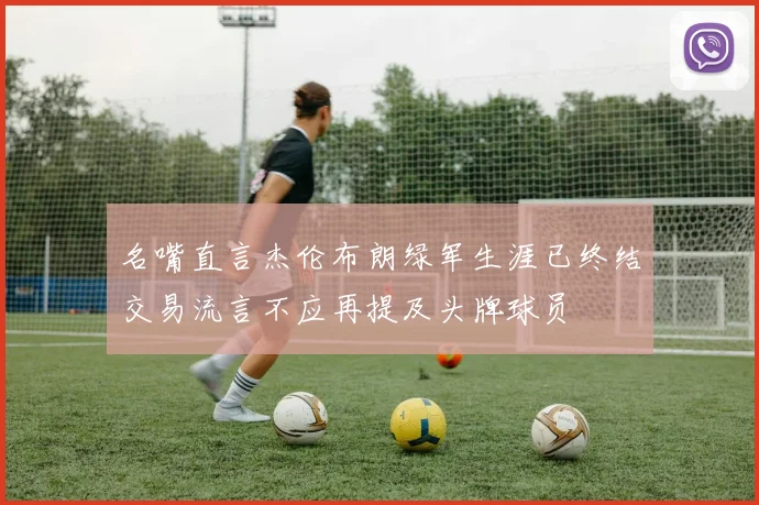 名嘴直言杰伦布朗绿军生涯已终结交易流言不应再提及头牌球员