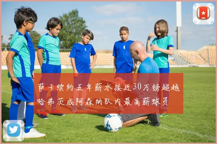 萨卡续约五年薪水接近30万镑超越哈弗茨成阿森纳队内最高薪球员